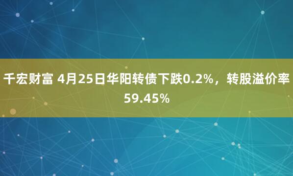 千宏财富 4月25日华阳转债下跌0.2%，转股溢价率59.45%