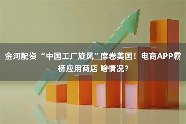 金河配资 “中国工厂旋风”席卷美国！电商APP霸榜应用商店 啥情况？
