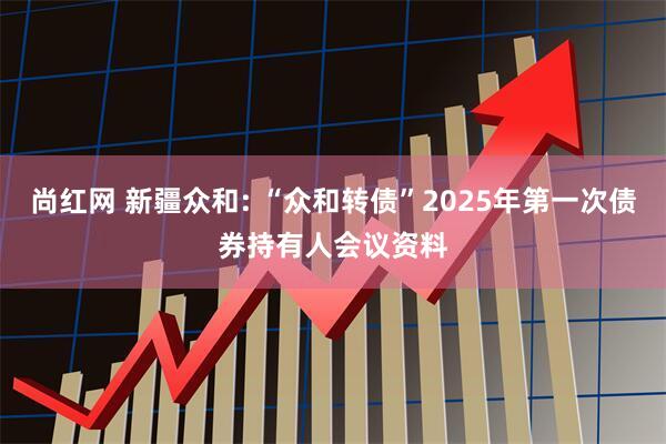 尚红网 新疆众和: “众和转债”2025年第一次债券持有人会议资料