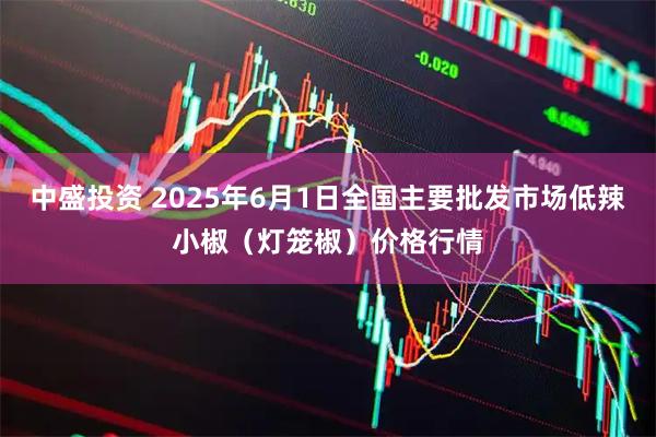 中盛投资 2025年6月1日全国主要批发市场低辣小椒（灯笼椒）价格行情