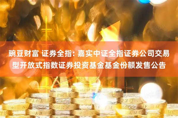 豌豆财富 证券全指: 嘉实中证全指证券公司交易型开放式指数证券投资基金基金份额发售公告