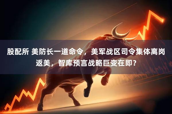 股配所 美防长一道命令，美军战区司令集体离岗返美，智库预言战略巨变在即？