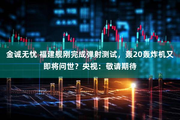 金诚无忧 福建舰刚完成弹射测试，轰20轰炸机又即将问世？央视：敬请期待