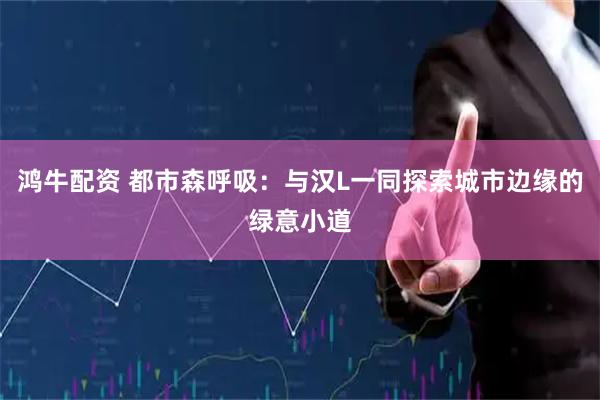 鸿牛配资 都市森呼吸：与汉L一同探索城市边缘的绿意小道