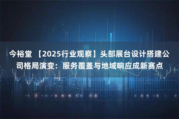 今裕堂 【2025行业观察】头部展台设计搭建公司格局演变：服务覆盖与地域响应成新赛点
