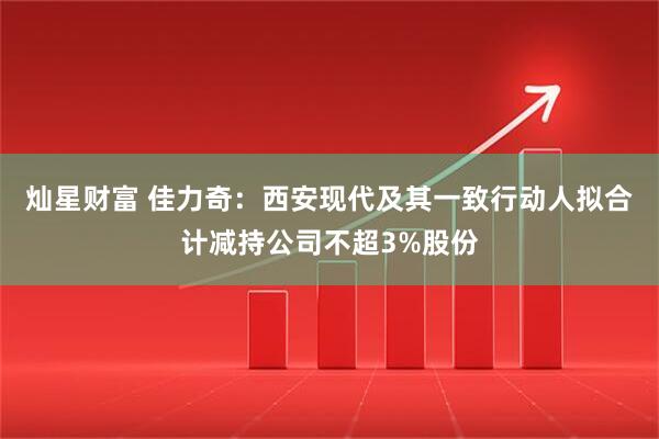 灿星财富 佳力奇：西安现代及其一致行动人拟合计减持公司不超3%股份