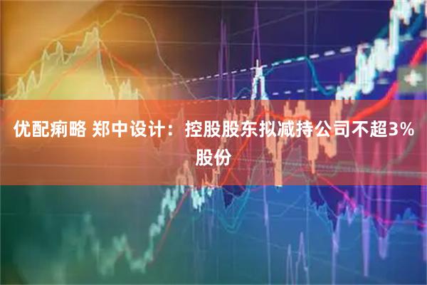 优配痢略 郑中设计：控股股东拟减持公司不超3%股份