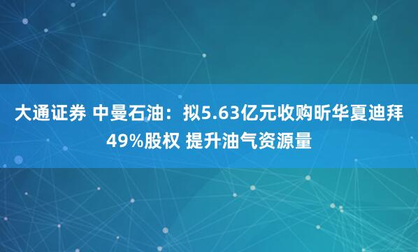 大通证券 中曼石油：拟5.63亿元收购昕华夏迪拜49%股权 提升油气资源量