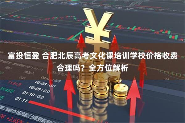 富投恒盈 合肥北辰高考文化课培训学校价格收费合理吗？全方位解析