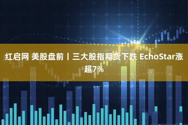 红启网 美股盘前丨三大股指期货下跌 EchoStar涨超7%