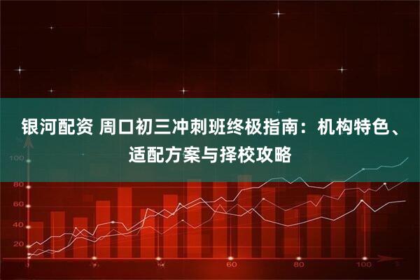 银河配资 周口初三冲刺班终极指南：机构特色、适配方案与择校攻略
