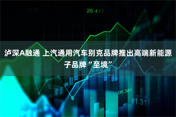 泸深A融通 上汽通用汽车别克品牌推出高端新能源子品牌“至境”