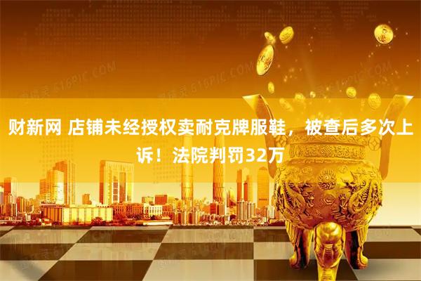 财新网 店铺未经授权卖耐克牌服鞋，被查后多次上诉！法院判罚32万